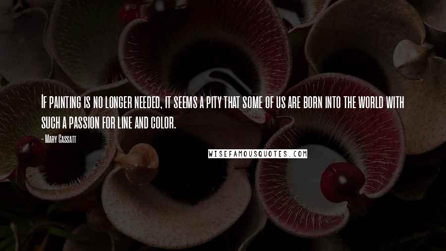 Mary Cassatt Quotes: If painting is no longer needed, it seems a pity that some of us are born into the world with such a passion for line and color.