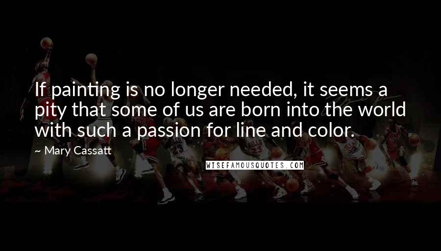 Mary Cassatt Quotes: If painting is no longer needed, it seems a pity that some of us are born into the world with such a passion for line and color.