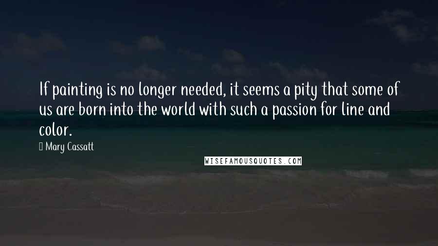Mary Cassatt Quotes: If painting is no longer needed, it seems a pity that some of us are born into the world with such a passion for line and color.
