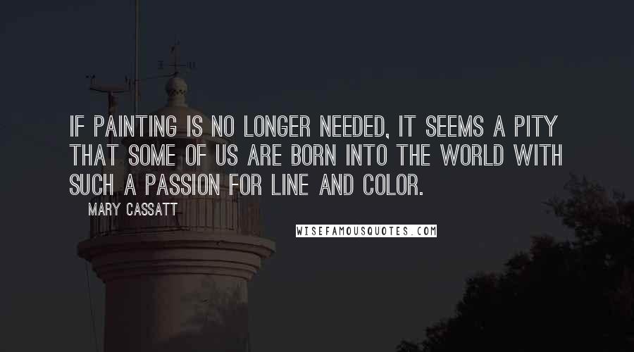 Mary Cassatt Quotes: If painting is no longer needed, it seems a pity that some of us are born into the world with such a passion for line and color.