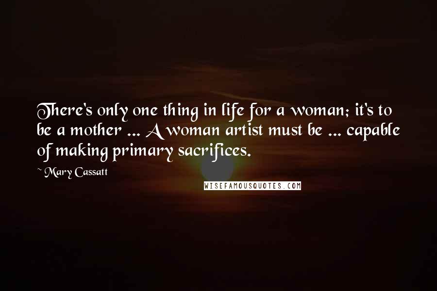 Mary Cassatt Quotes: There's only one thing in life for a woman; it's to be a mother ... A woman artist must be ... capable of making primary sacrifices.