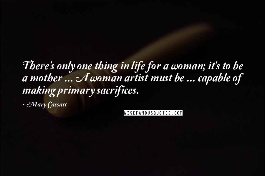 Mary Cassatt Quotes: There's only one thing in life for a woman; it's to be a mother ... A woman artist must be ... capable of making primary sacrifices.