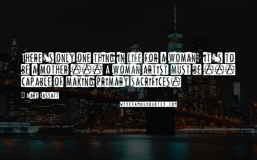 Mary Cassatt Quotes: There's only one thing in life for a woman; it's to be a mother ... A woman artist must be ... capable of making primary sacrifices.