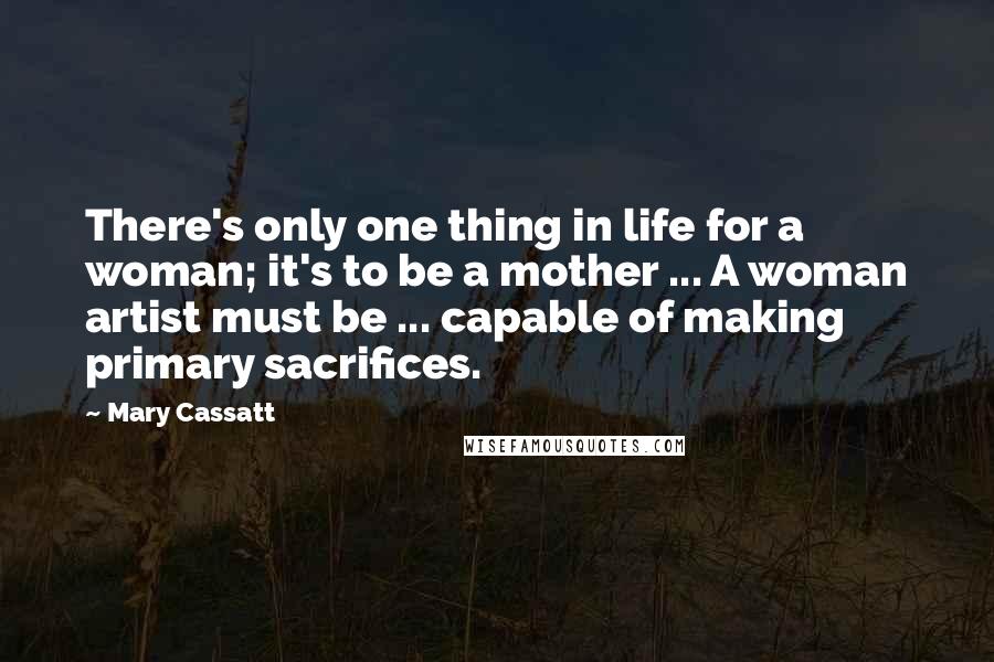 Mary Cassatt Quotes: There's only one thing in life for a woman; it's to be a mother ... A woman artist must be ... capable of making primary sacrifices.