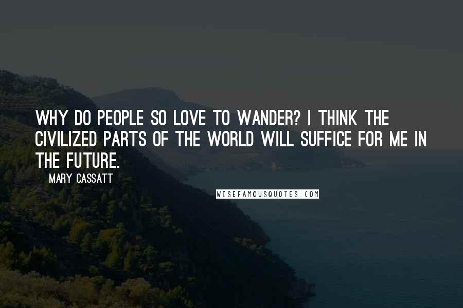 Mary Cassatt Quotes: Why do people so love to wander? I think the civilized parts of the World will suffice for me in the future.