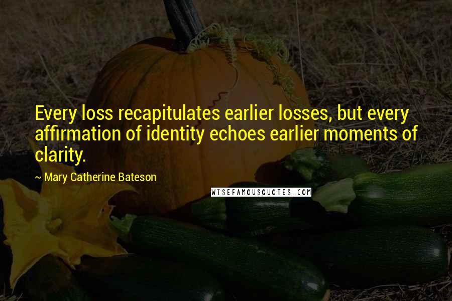 Mary Catherine Bateson Quotes: Every loss recapitulates earlier losses, but every affirmation of identity echoes earlier moments of clarity.