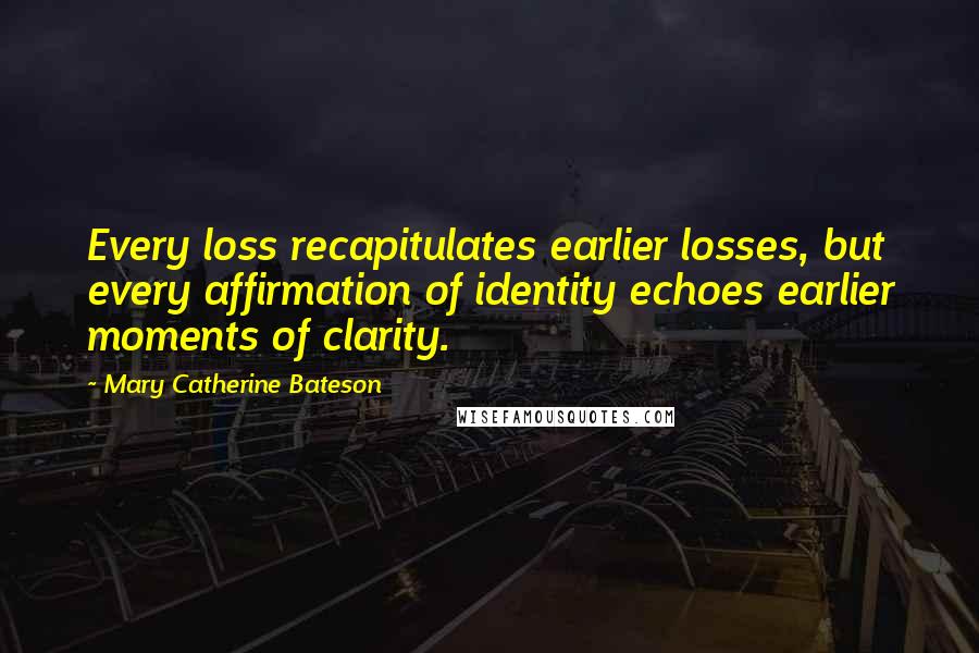 Mary Catherine Bateson Quotes: Every loss recapitulates earlier losses, but every affirmation of identity echoes earlier moments of clarity.