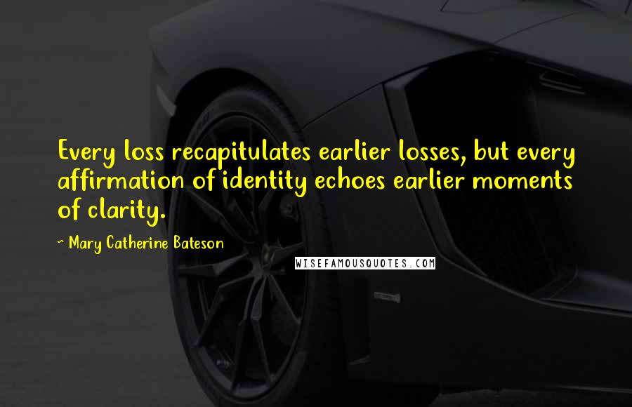 Mary Catherine Bateson Quotes: Every loss recapitulates earlier losses, but every affirmation of identity echoes earlier moments of clarity.