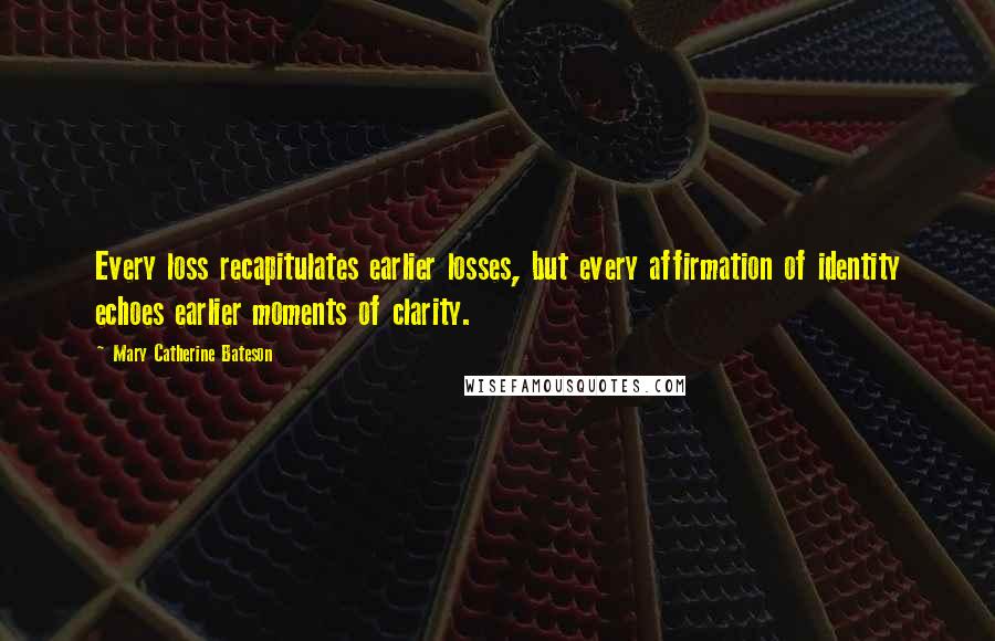 Mary Catherine Bateson Quotes: Every loss recapitulates earlier losses, but every affirmation of identity echoes earlier moments of clarity.