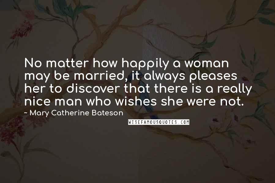 Mary Catherine Bateson Quotes: No matter how happily a woman may be married, it always pleases her to discover that there is a really nice man who wishes she were not.