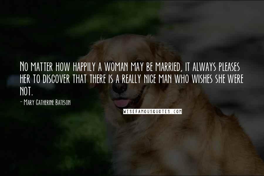 Mary Catherine Bateson Quotes: No matter how happily a woman may be married, it always pleases her to discover that there is a really nice man who wishes she were not.