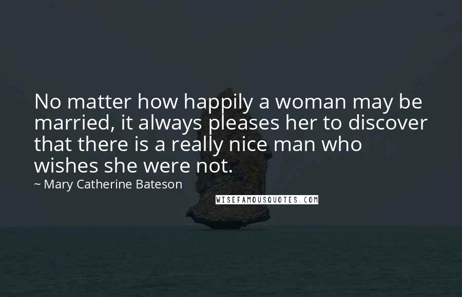 Mary Catherine Bateson Quotes: No matter how happily a woman may be married, it always pleases her to discover that there is a really nice man who wishes she were not.