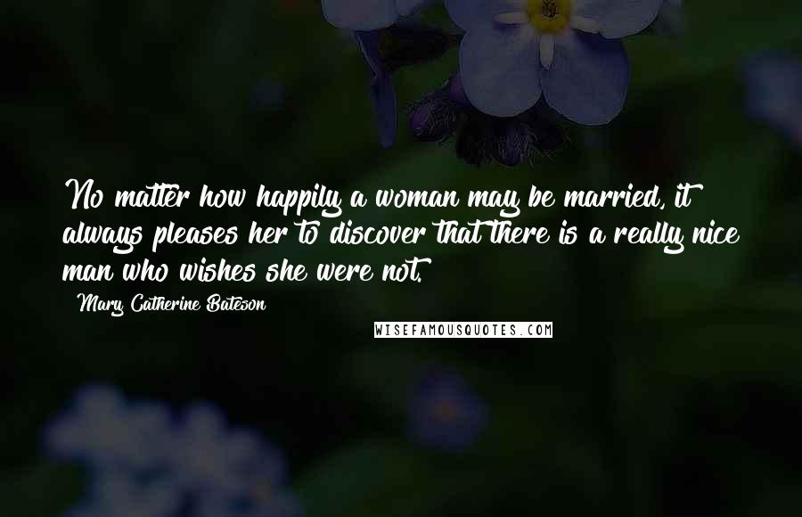 Mary Catherine Bateson Quotes: No matter how happily a woman may be married, it always pleases her to discover that there is a really nice man who wishes she were not.