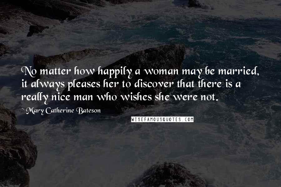 Mary Catherine Bateson Quotes: No matter how happily a woman may be married, it always pleases her to discover that there is a really nice man who wishes she were not.