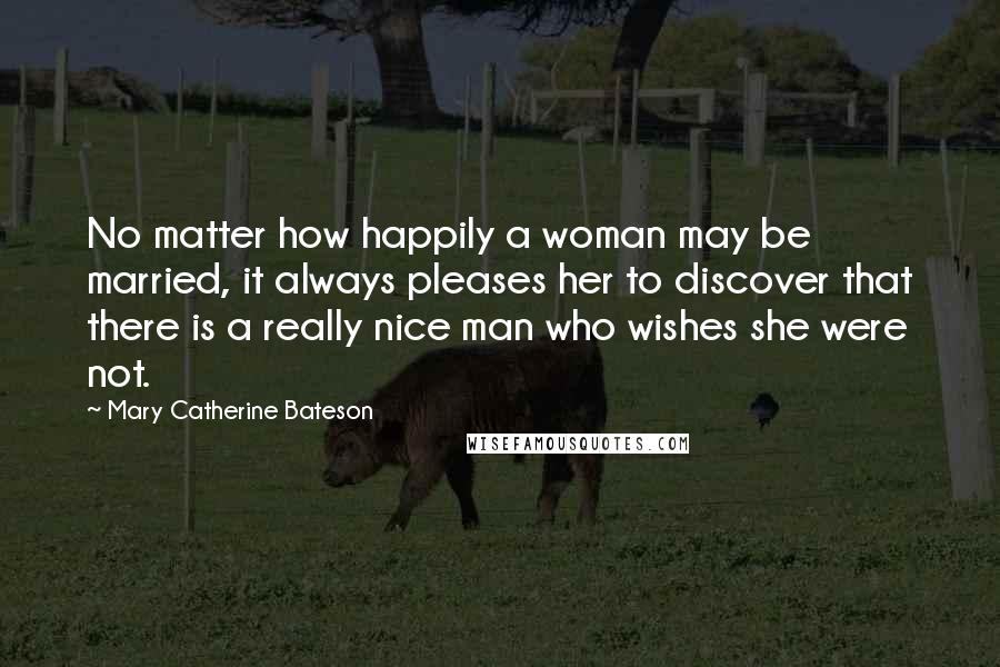 Mary Catherine Bateson Quotes: No matter how happily a woman may be married, it always pleases her to discover that there is a really nice man who wishes she were not.
