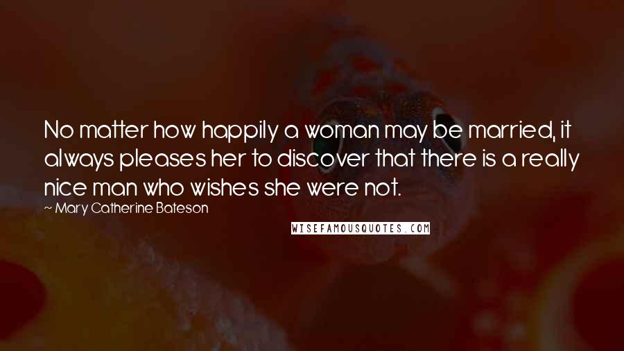 Mary Catherine Bateson Quotes: No matter how happily a woman may be married, it always pleases her to discover that there is a really nice man who wishes she were not.