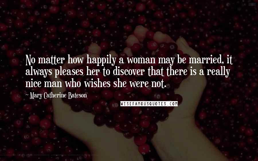 Mary Catherine Bateson Quotes: No matter how happily a woman may be married, it always pleases her to discover that there is a really nice man who wishes she were not.