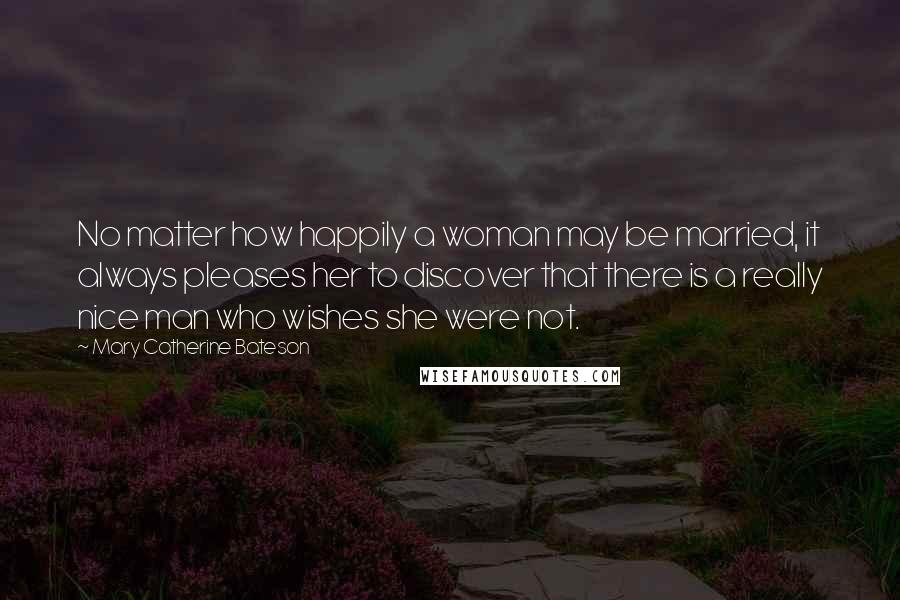 Mary Catherine Bateson Quotes: No matter how happily a woman may be married, it always pleases her to discover that there is a really nice man who wishes she were not.