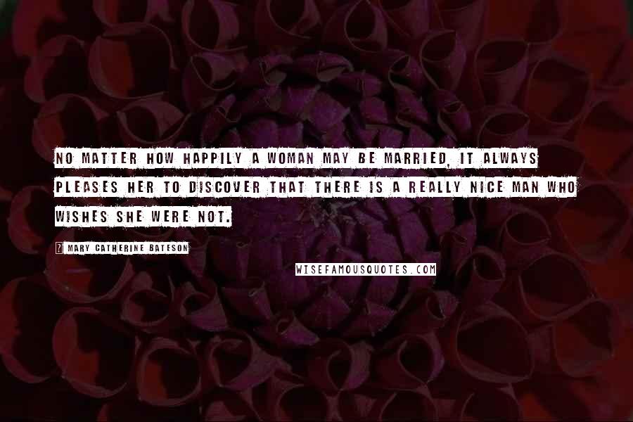 Mary Catherine Bateson Quotes: No matter how happily a woman may be married, it always pleases her to discover that there is a really nice man who wishes she were not.