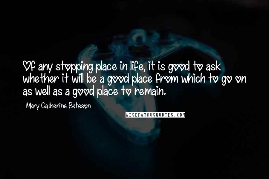 Mary Catherine Bateson Quotes: Of any stopping place in life, it is good to ask whether it will be a good place from which to go on as well as a good place to remain.