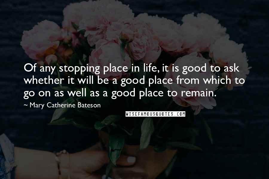 Mary Catherine Bateson Quotes: Of any stopping place in life, it is good to ask whether it will be a good place from which to go on as well as a good place to remain.