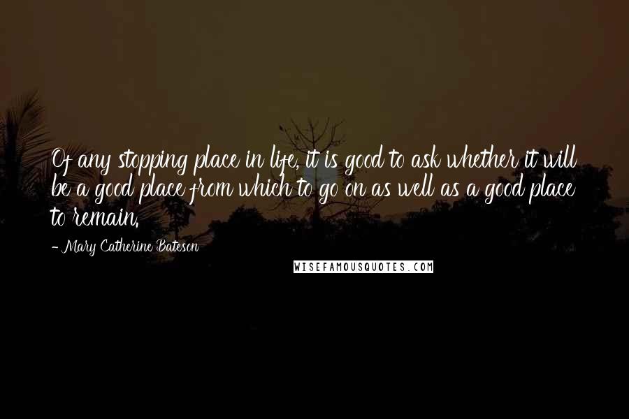 Mary Catherine Bateson Quotes: Of any stopping place in life, it is good to ask whether it will be a good place from which to go on as well as a good place to remain.
