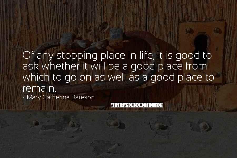 Mary Catherine Bateson Quotes: Of any stopping place in life, it is good to ask whether it will be a good place from which to go on as well as a good place to remain.
