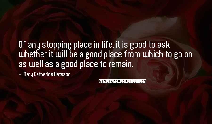 Mary Catherine Bateson Quotes: Of any stopping place in life, it is good to ask whether it will be a good place from which to go on as well as a good place to remain.