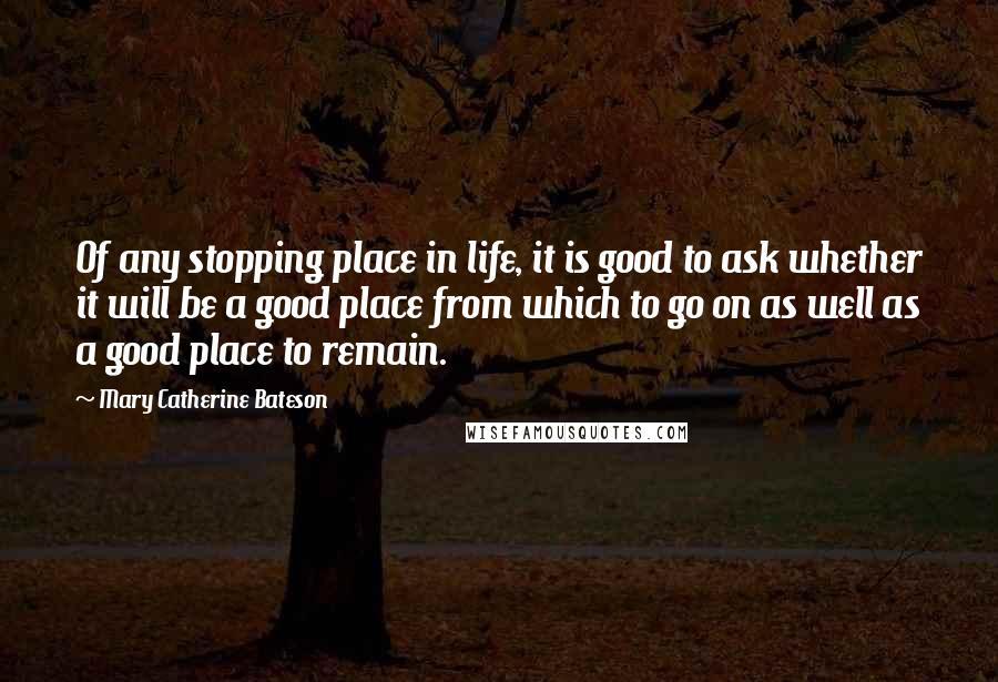 Mary Catherine Bateson Quotes: Of any stopping place in life, it is good to ask whether it will be a good place from which to go on as well as a good place to remain.