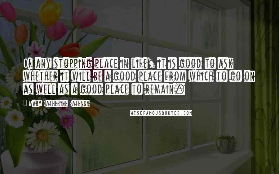 Mary Catherine Bateson Quotes: Of any stopping place in life, it is good to ask whether it will be a good place from which to go on as well as a good place to remain.