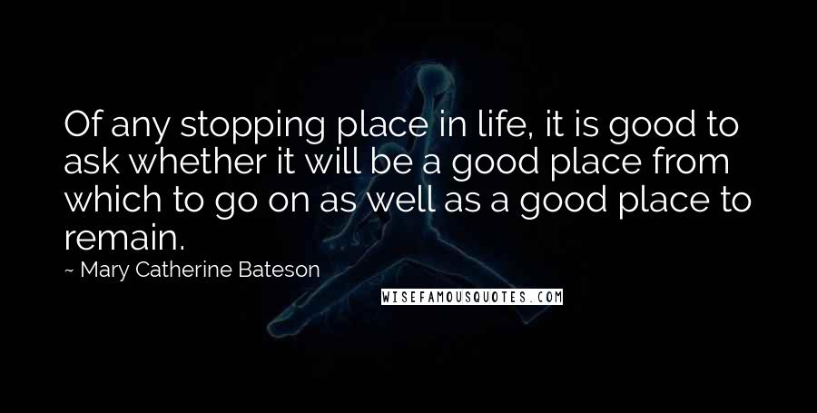 Mary Catherine Bateson Quotes: Of any stopping place in life, it is good to ask whether it will be a good place from which to go on as well as a good place to remain.