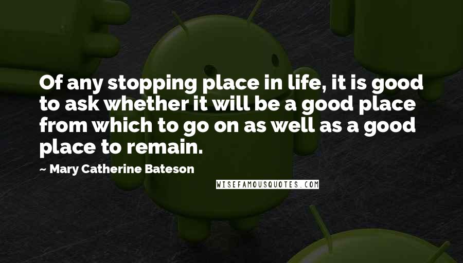 Mary Catherine Bateson Quotes: Of any stopping place in life, it is good to ask whether it will be a good place from which to go on as well as a good place to remain.