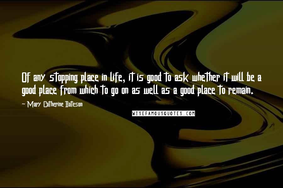 Mary Catherine Bateson Quotes: Of any stopping place in life, it is good to ask whether it will be a good place from which to go on as well as a good place to remain.