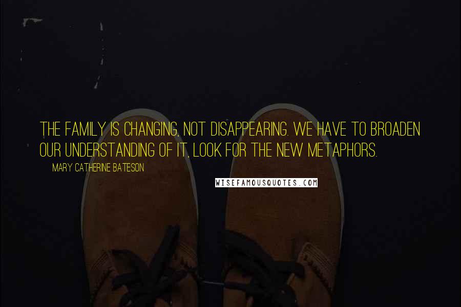 Mary Catherine Bateson Quotes: The family is changing, not disappearing. We have to broaden our understanding of it, look for the new metaphors.