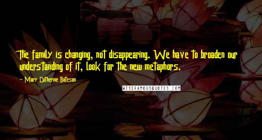 Mary Catherine Bateson Quotes: The family is changing, not disappearing. We have to broaden our understanding of it, look for the new metaphors.
