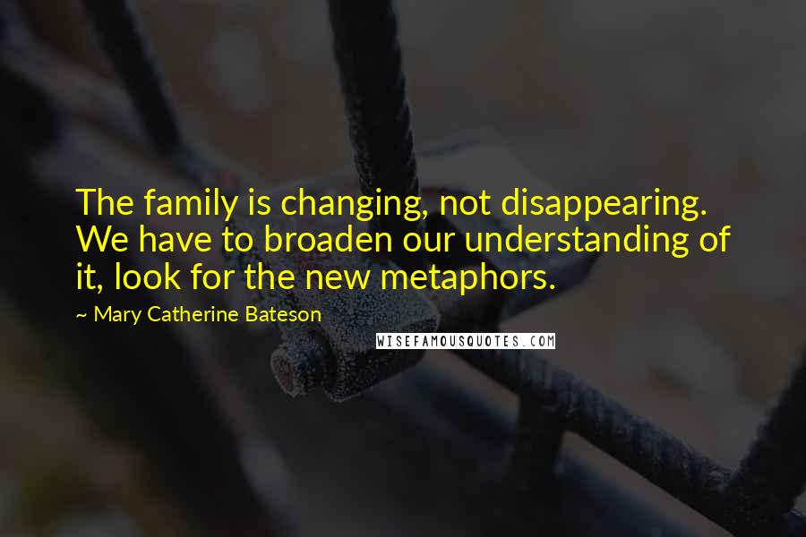 Mary Catherine Bateson Quotes: The family is changing, not disappearing. We have to broaden our understanding of it, look for the new metaphors.