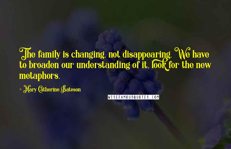 Mary Catherine Bateson Quotes: The family is changing, not disappearing. We have to broaden our understanding of it, look for the new metaphors.