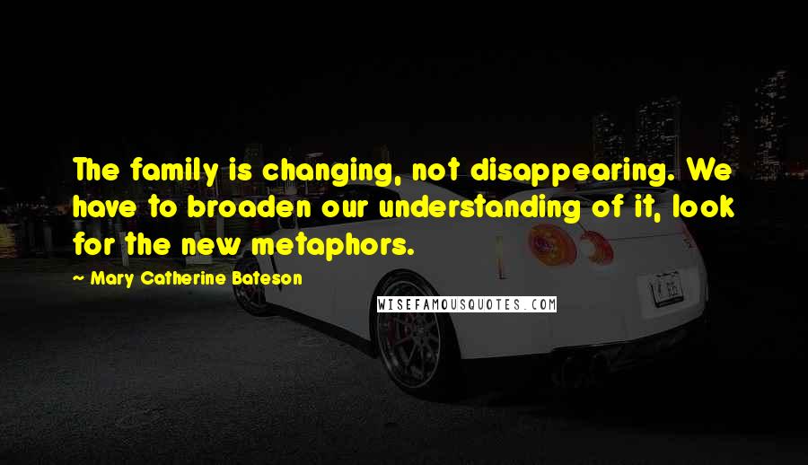 Mary Catherine Bateson Quotes: The family is changing, not disappearing. We have to broaden our understanding of it, look for the new metaphors.
