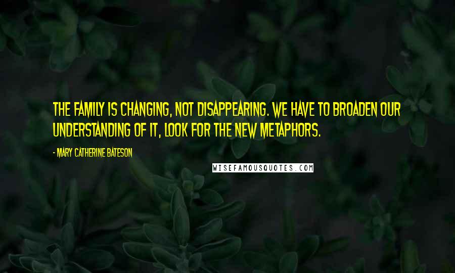 Mary Catherine Bateson Quotes: The family is changing, not disappearing. We have to broaden our understanding of it, look for the new metaphors.