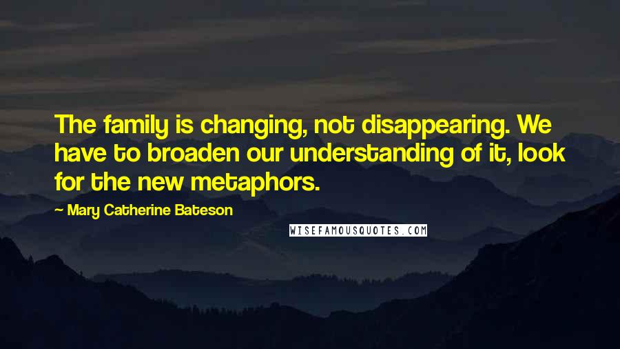 Mary Catherine Bateson Quotes: The family is changing, not disappearing. We have to broaden our understanding of it, look for the new metaphors.