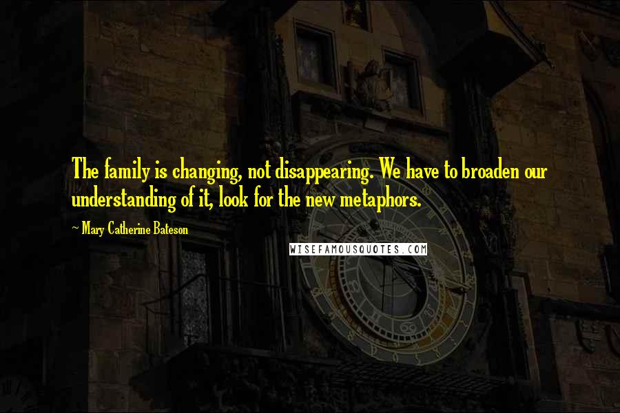 Mary Catherine Bateson Quotes: The family is changing, not disappearing. We have to broaden our understanding of it, look for the new metaphors.