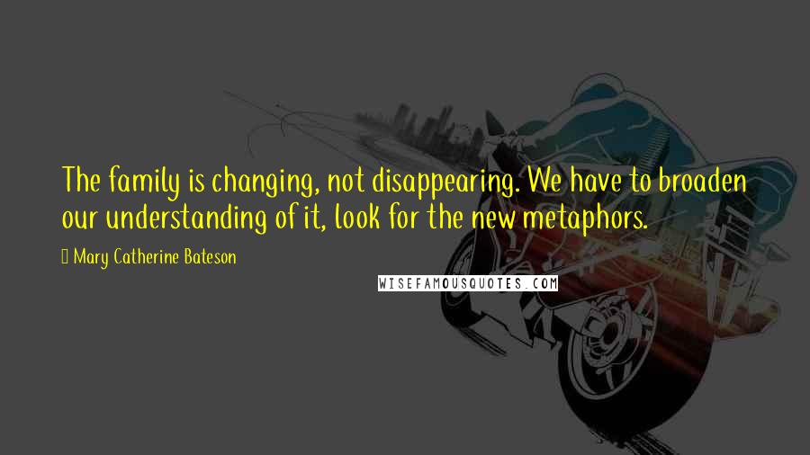 Mary Catherine Bateson Quotes: The family is changing, not disappearing. We have to broaden our understanding of it, look for the new metaphors.