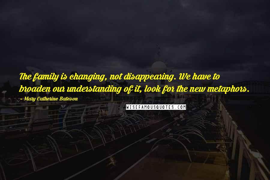 Mary Catherine Bateson Quotes: The family is changing, not disappearing. We have to broaden our understanding of it, look for the new metaphors.