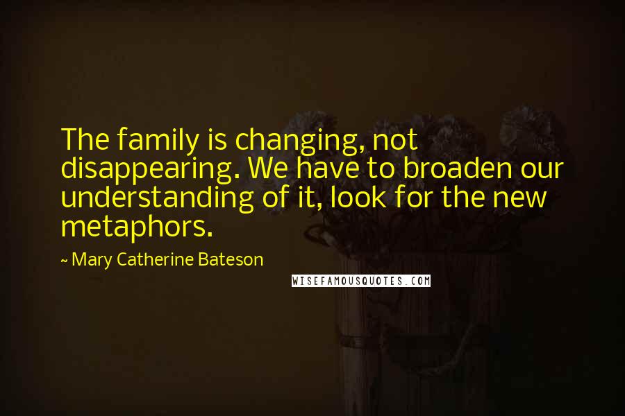 Mary Catherine Bateson Quotes: The family is changing, not disappearing. We have to broaden our understanding of it, look for the new metaphors.