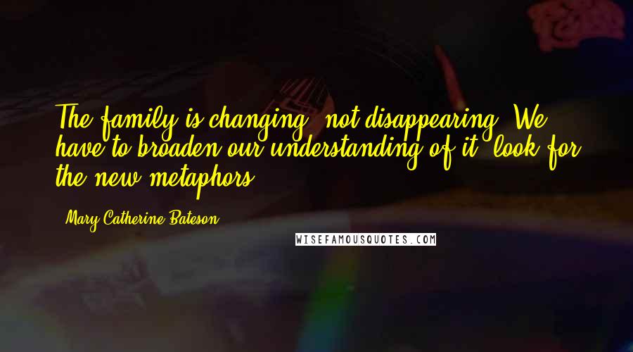Mary Catherine Bateson Quotes: The family is changing, not disappearing. We have to broaden our understanding of it, look for the new metaphors.
