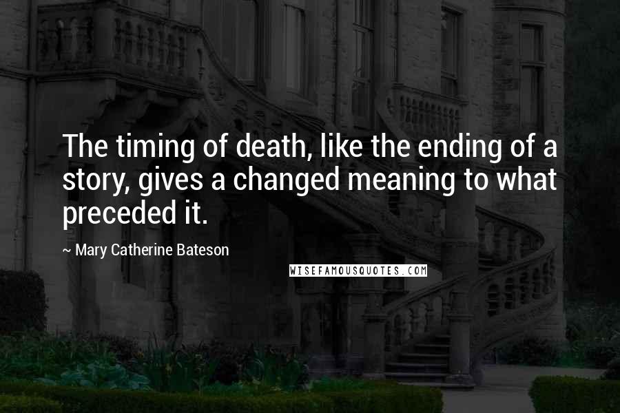 Mary Catherine Bateson Quotes: The timing of death, like the ending of a story, gives a changed meaning to what preceded it.