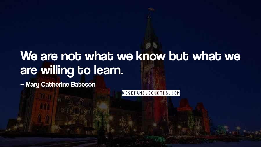 Mary Catherine Bateson Quotes: We are not what we know but what we are willing to learn.