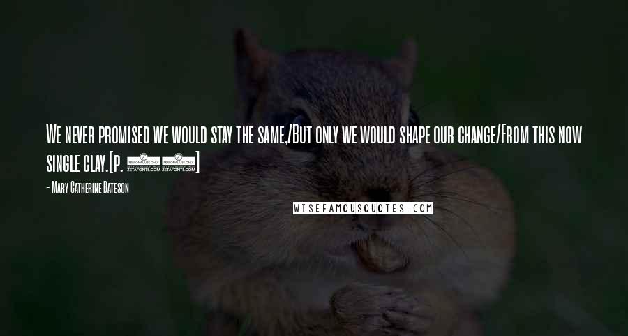 Mary Catherine Bateson Quotes: We never promised we would stay the same,/But only we would shape our change/From this now single clay.[p. 82]