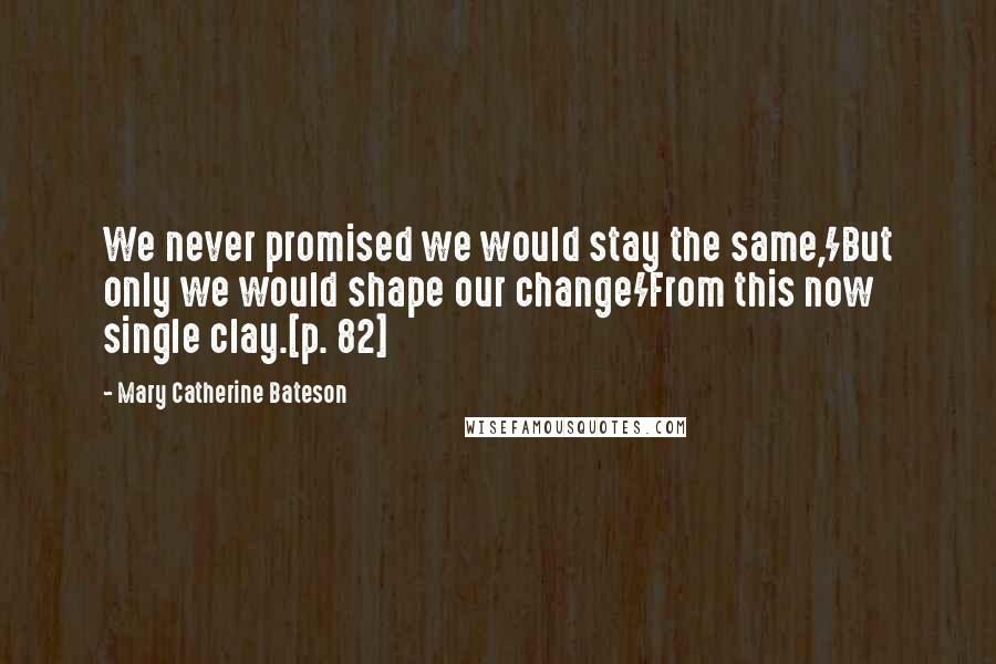 Mary Catherine Bateson Quotes: We never promised we would stay the same,/But only we would shape our change/From this now single clay.[p. 82]