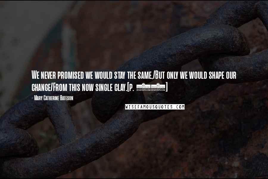 Mary Catherine Bateson Quotes: We never promised we would stay the same,/But only we would shape our change/From this now single clay.[p. 82]